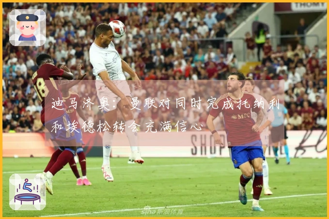 迪马济奥：曼联对同时完成托纳利和埃德松转会充满信心