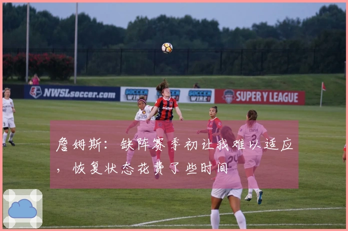 詹姆斯：缺阵赛季初让我难以适应，恢复状态花费了些时间
